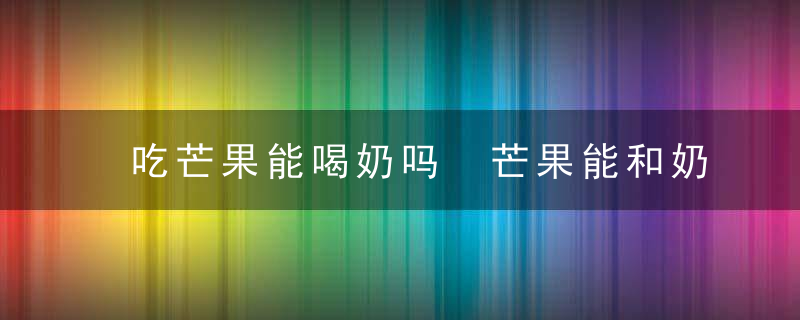 吃芒果能喝奶吗 芒果能和奶一起食用吗